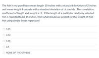 ### Problem

The fish in my pond have a mean length of 10 inches with a standard deviation of 2 inches and a mean weight of 4 pounds with a standard deviation of 0.6 pounds. The correlation coefficient of length and weight is 0.9. If the length of a particular randomly selected fish is reported to be 15 inches, then what should we predict for the weight of that fish using simple linear regression?

### Options

- 5.35
- 2.52
- 6.55
- 2.5
- NONE OF THE OTHERS

### Explanation

To solve this problem, we can use the formula for the equation of the regression line:
\[ y = \bar{y} + r \cdot \frac{s_y}{s_x} \cdot (x - \bar{x}) \]

Where:
- \( x \) is the independent variable (fish length),
- \( \bar{x} \) is the mean of \( x \) (10 inches),
- \( s_x \) is the standard deviation of \( x \) (2 inches),
- \( y \) is the dependent variable (fish weight),
- \( \bar{y} \) is the mean of \( y \) (4 pounds),
- \( s_y \) is the standard deviation of \( y \) (0.6 pounds),
- \( r \) is the correlation coefficient (0.9).

Substitute the values into the equation to find the predicted weight of the fish.