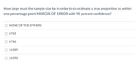 How large must the sample size be in order to to estimate a true proportion to within
one percentage point MARGIN OF ERROR with 90 percent confidence?
NONE OF THE OTHERS
6765
6766
16589
16590
