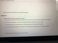 Question Completion Status:
Moving to another question will save this response.
Question 1
Which of the following statements is false?
O A. Public companies typically have access to much larger amounts of capital through the public markets.
O B. The two advantages of going public are greater liquidity and better access to capital.
O C. By going public, companies give their private equity investors the ability to diversify.
O D. The process of selling stock to the public for the first time is called a seasoned equity offering (SEO).
A Moving to another question will save this response.
MacBo
