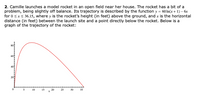 2. Camille launches a model rocket in an open field near her house. The rocket has a bit of a
problem, being slightly off balance. Its trajectory is described by the function y = 60 In(x + 1) – 6x
for 0 sxs 36.15, where y is the rocket's height (in feet) above the ground, and x is the horizontal
distance (in feet) between the launch site and a point directly below the rocket. Below is a
graph of the trajectory of the rocket:
10
IS
20
25
30
35
