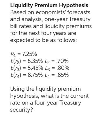 Liquidity Premium Hypothesis
Based on economists' forecasts
and analysis, one-year Treasury
bill rates and liquidity premiums
for the next four years are
expected to be as follows:
R₁ = 7.25%
=
E(2) 8.35% L₂ = .70%
E(3) 8.45% L3 = .80%
=
E(r) = 8.75% L4 = .85%
Using the liquidity premium
hypothesis, what is the current
rate on a four-year Treasury
security?