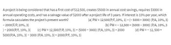 A project is being considered that has a first cost of $12,500, creates $5000 in annual cost savings, requires $3000 in
annual operating costs, and has a salvage value of $2000 after a project life of 3 years. If interest is 10% per year, which
formula calculates the project's present worth?
(a) PW = 12,500(P/F, 10%, 1) + (-5000+3000) (P/A, 10%, 3)
(b) PW = -12,500+ (5000-3000) (P/A, 10%,3
(d) PW = -12, 500+
- 2000 (F/P, 10%, 3)
) - 2000(P/F, 10%, 3) (c) PW = 12,500 (F/P, 10%, 3) + (5000-3000) (F/A, 10%, 3) +2000
5000 (P/A, 10 %, 3) - 3000 (P/A, 10 %, 3) + 2000 (P/F, 10%, 3)