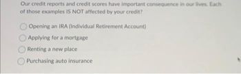 Our credit reports and credit scores have important consequence in our lives. Each
of those examples IS NOT affected by your credit?
Opening an IRA (Individual Retirement Account)
Applying for a mortgage
Renting a new place
Purchasing auto insurance