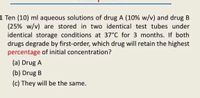 1 Ten (10) ml aqueous solutions of drug A (10% w/v) and drug B
(25% w/v) are stored in two identical test tubes under
identical storage conditions at 37°C for 3 months. If both
drugs degrade by first-order, which drug will retain the highest
percentage of initial concentration?
(a) Drug A
(b) Drug B
(c) They will be the same.
