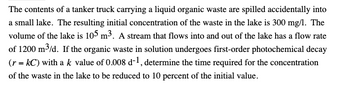 The contents of a tanker truck carrying a liquid organic waste are spilled accidentally into
a small lake. The resulting initial concentration of the waste in the lake is 300 mg/l. The
volume of the lake is 105 m³. A stream that flows into and out of the lake has a flow rate
of 1200 m³/d. If the organic waste in solution undergoes first-order photochemical decay
(r = kC) with a k value of 0.008 d-1, determine the time required for the concentration
of the waste in the lake to be reduced to 10 percent of the initial value.