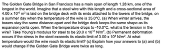 The Golden Gate Bridge in San Francisco has a main span of length 1.28 km, one of the
longest in the world. Imagine that a steel wire with this length and a cross-sectional area of
4.00 x 10-6 m² is laid on the bridge deck with its ends attached to the towers of the bridge, on
a summer day when the temperature of the wire is 35.0°C. (a) When winter arrives, the
towers stay the same distance apart and the bridge deck keeps the same shape as its
expansion joints open. When the temperature drops to -10.0°C, what is the tension in the
wire? Take Young's modulus for steel to be 20.0 x 101⁰ N/m². (b) Permanent deformation
occurs if the stress in the steel exceeds its elastic limit of 3.00 x 108 N/m². At what
temperature would the wire reach its elastic limit? (c) Explain how your answers to (a) and (b)
would change if the Golden Gate Bridge were twice as long.