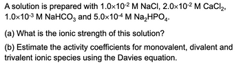 A solution is prepared with 1.0×10-² M NaCl, 2.0×10-² M CaCl2₂,
1.0×10-3 M NaHCO3 and 5.0×10-4 M Na₂HPO4.
(a) What is the ionic strength of this solution?
(b) Estimate the activity coefficients for monovalent, divalent and
trivalent ionic species using the Davies equation.