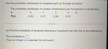 Use the probability distribution to complete parts (a) through (d) below.
The probability distribution of number of televisions per household in a small town
X
0
1
3
P(x)
0.03
0.17
0.52
(a) Find the probability of randomly selecting a household that has one or two televisions.
The probability is
(Type an integer or a decimal. Do not round.)
MENTERING:
C
KAMERETT
2
0.28
E