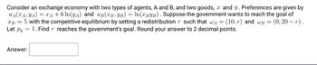 Consider an exchange economy with two types of agents, A and B, and two goods, x and y. Preferences are given by
UA (XA, YA) = = A + 6 ln(y₁) and UB(TB, YB) = ln(TBYB). Suppose the government wants to reach the goal of
XB = 5 with the competitive equilibrium by setting a redistribution r such that w₁ = (10,r) and wB = (0,20 - r).
1. Find r reaches the government's goal. Round your answer to 2 decimal points.
Let Py
=
Answer: