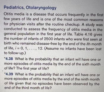 **Pediatrics, Otolaryngology**

Otitis media is a disease that occurs frequently in the first few years of life and is one of the most common reasons for physician visits after the routine checkup. A study was conducted to assess the frequency of otitis media in the general population in the first year of life. Table 4.16 gives the number of infants of 2500 infants who were first seen at birth who remained disease-free by the end of the *i*th month of life, *i* = 0, 1, . . . , 12. (Assume no infants have been lost to follow-up.)

**Exercise 4.38:** What is the probability that an infant will have one or more episodes of otitis media by the end of the sixth month of life? The first year of life?

**Exercise 4.39:** What is the probability that an infant will have one or more episodes of otitis media by the end of the ninth month of life given that no episodes have been observed by the end of the third month of life?