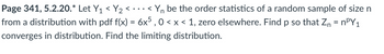 Page 341, 5.2.20.* Let Y₁ < Y₂ <...
..<
Yn be the order statistics of a random sample of size n
from a distribution with pdf f(x) = 6x5, 0 < x < 1, zero elsewhere. Find p so that Z₁ = n³Y1
converges in distribution. Find the limiting distribution.