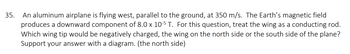 35. An aluminum airplane is flying west, parallel to the ground, at 350 m/s. The Earth's magnetic field
produces a downward component of 8.0 x 10-5 T. For this question, treat the wing as a conducting rod.
Which wing tip would be negatively charged, the wing on the north side or the south side of the plane?
Support your answer with a diagram. (the north side)