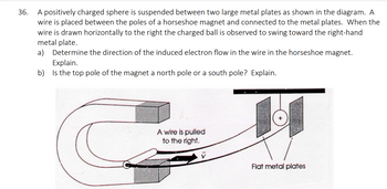 36.
A positively charged sphere is suspended between two large metal plates as shown in the diagram. A
wire is placed between the poles of a horseshoe magnet and connected to the metal plates. When the
wire is drawn horizontally to the right the charged ball is observed to swing toward the right-hand
metal plate.
a)
Determine the direction of the induced electron flow in the wire in the horseshoe magnet.
Explain.
b) Is the top pole of the magnet a north pole or a south pole? Explain.
A wire is pulled
to the right.
Flat metal plates