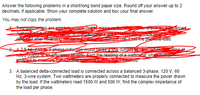 Answer the following problems in a short/long bond paper size. Round off your answer up to 2
decimals, if applicable. Show your complete solution and box your final answer.
You may not copy the problem.
tw WGeters are erop
ecte
anced
okr after fev-SH
re-foad.
AZ5 hp 20 phase inducon motor talkes ane curren Aer
Tated outpuai an efficioaes D Eind the reading of a wattmeter wheh
jeserted to meesure ine
ting at
ou.
3. A balanced delta-connected load is connected across a balanced 3-phase, 120 V, 60
Hz, 3-wire system. Two wattmeters are properly connected to measure the power drawn
by the load. If the wattmeters read 1500 W and 500 W, find the complex impedance of
the load per phase.
