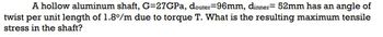 A hollow aluminum shaft, G=27GPa, douter-96mm, dinner= 52mm has an angle of
twist per unit length of 1.8%/m due to torque T. What is the resulting maximum tensile
stress in the shaft?