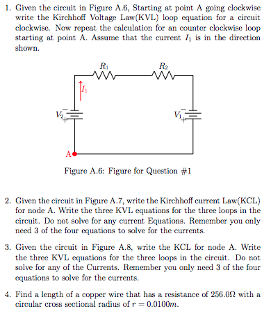 1. Given the circuit in Figure A.6, Starting at point A going clockwise
write the Kirchhoff Voltage Law(KVL) loop equation for a circuit
clockwise. Now repeat the calculation for an counter clockwise loop
starting at point A. Assume that the current I is in the direction
shown.
R1
R2
Figure A.6: Figure for Question #1
2. Given the circuit in Figure A.7, write the Kirchhoff current Law(KCL)
for node A. Write the three KVL equations for the three loops in the
circuit. Do not solve for any current Equations. Remember you only
need 3 of the four equations to solve for the currents.
3. Given the circuit in Figure A.8, write the KCL for node A. Write
the three KVL equations for the three loops in the circuit. Do not
solve for any of the Currents. Remember you only need 3 of the four
equations to solve for the currents.
4. Find a length of a copper wire that has a resistance of 256.02 with a
circular cross sectional radius of r = 0.0100m.
