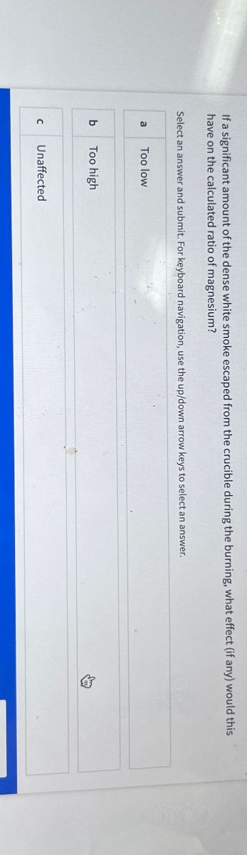 If a significant amount of the dense white smoke escaped from the crucible during the burning, what effect (if any) would this
have on the calculated ratio of magnesium?
Select an answer and submit. For keyboard navigation, use the up/down arrow keys to select an answer.
a
Too low
b
Too high
C Unaffected