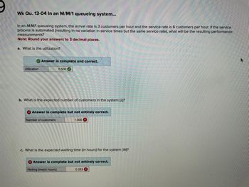 **Week Question: 13-04 In an M/M/1 Queueing System**

In an M/M/1 queueing system, the arrival rate is 3 customers per hour and the service rate is 6 customers per hour. If the service process is automated (resulting in no variation in service times but the same service rate), what will be the resulting performance measurements?

**Note:** Round your answers to 3 decimal places.

---

**a. What is the utilization?**

- **Utilization:** 0.500
  - **Answer:** Complete and correct.

**b. What is the expected number of customers in the system (L)?**

- **Number of customers:** 1.000
  - **Answer:** Complete but not entirely correct.

**c. What is the expected waiting time (in hours) for the system (W)?**

- **Waiting time (in hours):** 0.333
  - **Answer:** Complete but not entirely correct.

---

The image contains three questions related to an M/M/1 queueing system. Each part provides a calculation related to utilization, the expected number of customers, and expected waiting time, with feedback on the completeness and correctness of the solutions.