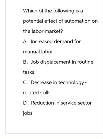 Which of the following is a
potential effect of automation on
the labor market?
A. Increased demand for
manual labor
B. Job displacement in routine
tasks
C. Decrease in technology -
related skills
D. Reduction in service sector
jobs