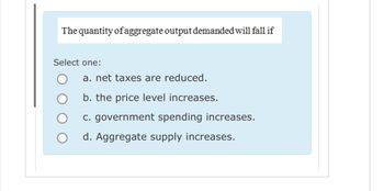 The quantity of aggregate output demanded will fall if
Select one:
a. net taxes are reduced.
b. the price level increases.
c. government spending increases.
d. Aggregate supply increases.