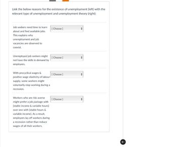 Link the below reasons for the existence of unemployment (left) with the
relevant type of unemployment and unemployment theory (right):
Job seekers need time to learn
about and find available jobs.
This explains why
unemployment and job
vacancies are observed to
coexist.
[Choose]
Unemployed job seekers might
[Choose ]
not have the skills in demand by
employers.
With procyclical wages &
[Choose ]
positive wage elasticity of labour
supply, some workers might
voluntarily stop working during a
recession.
Workers who are risk averse
might prefer a job package with
[stable income & variable hours]
over one with [stable hours &
variable income]. As a result,
employers lay off workers during
a recession rather than reduce
wages of all their workers.
[Choose ]