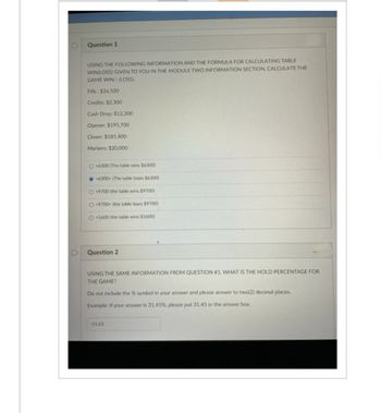 D
Question 1
USING THE FOLLOWING INFORMATION AND THE FORMULA FOR CALCULATING TABLE
WIN LOSS) GIVEN TO YOU IN THE MODULE TWO INFORMATION SECTION, CALCULATE THE
GAME WIN/(LOSS).
Fills: $26,500
Credits: $2.300
Cash Drop: $12.200
Opener: $195,700
Closer: $181,400
Markers: $20,000
O+6300 (The table wins $6300)
6300 (The table loses $6300)
O-9700 (the table wins $9700)
O9700 (the table loses $9700)
O+1600 (the table wins $1600)
Question 2
USING THE SAME INFORMATION FROM QUESTION #1, WHAT IS THE HOLD PERCENTAGE FOR
THE GAME?
Do not include the % symbol in your answer and please answer to two(2) decimal places.
Example: If your answer is 31.45%, please put 31.45 in the answer box.
-51.63