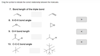 Drag the symbol to indicate the correct relationship between the molecules.
7. Bond length of the triple bond
8. X-O-X bond angle
>
Do
9. O-H bond length
<
H
--
10. C-C-C bond angle
%3D
=
