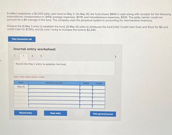 es
EcoMart establishes a $2,000 petty cash fund on May 2. On May 30, the fund shows $840 in cash along with receipts for the following
expenditures: transportation-in, $158; postage expenses, $578; and miscellaneous expenses, $430. The petty cashier could not
account for a $6 overage in the fund. The company uses the perpetual system in accounting for merchandise inventory.
Prepare the (1) May 2 entry to establish the fund, (2) May 30 entry to reimburse the fund [Hint: Credit Cash Over and Short for $6 and
credit Cash for $1,160], and (3) June 1 entry to increase the fund to $2,340.
View transaction list
Journal entry worksheet
1
2
3
Record the May 2 entry to establish the fund.
Note: Enter debits before credits.
Date
May 02
General Journal
Debit
Credit
Record entry
Clear entry
View general journal