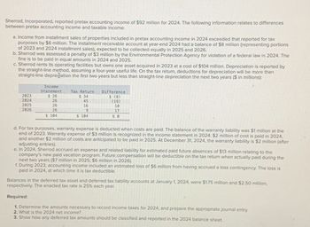 Sherrod, Incorporated, reported pretax accounting income of $92 million for 2024. The following information relates to differences
between pretax accounting income and taxable income:
a. Income from installment sales of properties included in pretax accounting income in 2024 exceeded that reported for tax
purposes by $6 million. The installment receivable account at year-end 2024 had a balance of $8 million (representing portions
of 2023 and 2024 installment sales), expected to be collected equally in 2025 and 2026.
b. Sherrod was assessed a penalty of $3 million by the Environmental Protection Agency for violation of a federal law in 2024. The
fine is to be paid in equal amounts in 2024 and 2025.
c. Sherrod rents its operating facilities but owns one asset acquired in 2023 at a cost of $104 million. Depreciation is reported by
the straight-line method, assuming a four-year useful life. On the tax return, deductions for depreciation will be more than
straight-line depreciation the first two years but less than straight-line depreciation the next two years ($ in millions):
Income
Statement
Tax Return
2023
2024
2025
2026
$ 26
$ 34
26
45
26
26
16
9
$ 104
$ 104
Difference
$ (8)
(19)
10
17
$ 0
d. For tax purposes, warranty expense is deducted when costs are paid. The balance of the warranty liability was $1 million at the
end of 2023. Warranty expense of $3 million is recognized in the income statement in 2024. $2 million of cost is paid in 2024,
and another $2 million of costs are anticipated to be paid in 2025. At December 31, 2024, the warranty liability is $2 million (after
adjusting entries).
e. In 2024, Sherrod accrued an expense and related liability for estimated paid future absences of $13 million relating to the
company's new paid vacation program. Future compensation will be deductible on the tax return when actually paid during the
next two years ($7 million in 2025; $6 million in 2026).
f. During 2023, accounting income included an estimated loss of $6 million from having accrued a loss contingency. The loss is
paid in 2024, at which time it is tax deductible.
Balances in the deferred tax asset and deferred tax liability accounts at January 1, 2024, were $1.75 million and $2.50 million,
respectively. The enacted tax rate is 25% each year.
Required:
1. Determine the amounts necessary to record income taxes for 2024, and prepare the appropriate journal entry.
2. What is the 2024 net income?
3. Show how any deferred tax amounts should be classified and reported in the 2024 balance sheet.