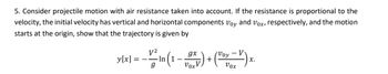 5. Consider projectile motion with air resistance taken into account. If the resistance is proportional to the
velocity, the initial velocity has vertical and horizontal components Voy and Vox, respectively, and the motion
starts at the origin, show that the trajectory is given by
y[x]
gx
- V² In (1 - 0x) + (Poy - V) x.
g
Vox