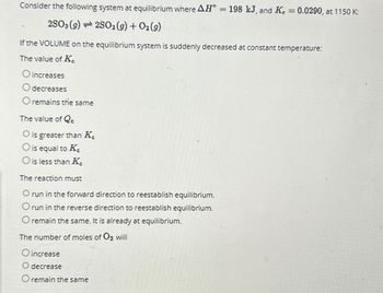 Consider the following system at equilibrium where AH° = 198 kJ, and K = 0.0290, at 1150 K:
2SO3 (9)2S02 (9) + O2(9)
If the VOLUME on the equilibrium system is suddenly decreased at constant temperature:
The value of K
O increases
O decreases
O remains the same
The value of Qc
O is greater than K
O is equal to K
O is less than K.
The reaction must
O run in the forward direction to reestablish equilibrium.
Orun in the reverse direction to reestablish equilibrium.
O remain the same. It is already at equilibrium.
The number of moles of O2 will
O increase
O decrease
remain the same