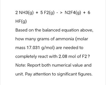 2 NH3(g) +5 F2(g) - > N2F4(g) + 6
HF(g)
Based on the balanced equation above,
how many grams of ammonia (molar
mass 17.031 g/mol) are needed to
completely react with 2.08 mol of F2?
Note: Report both numerical value and
unit. Pay attention to significant figures.