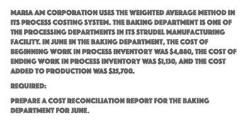 MARIA AM CORPORATION USES THE WEIGHTED AVERAGE METHOD IN
ITS PROCESS COSTING SYSTEM. THE BAKING DEPARTMENT IS ONE OF
THE PROCESSING DEPARTMENTS IN ITS STRUDEL MANUFACTURING
FACILITY. IN JUNE IN THE BAKING DEPARTMENT, THE COST OF
BEGINNING WORK IN PROCESS INVENTORY WAS $4,880, THE COST OF
ENDING WORK IN PROCESS INVENTORY WAS $1,130, AND THE COST
ADDED TO PRODUCTION WAS $25,700.
REQUIRED:
PREPARE A COST RECONCILIATION REPORT FOR THE BAKING
DEPARTMENT FOR JUNE.