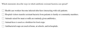 **Which statements describe ways in which antibiotic resistant bacteria can spread?**

- Health care workers become infected after interacting with sick patients.
- Hospital visitors transfer resistant bacteria from patients to family or community members.
- Animals raised for meat or milk are routinely given antibiotics.
- Animal feces is used as a fertilizer for food crops.
- Antibacterial soaps are used at home, at schools, and in hospitals.