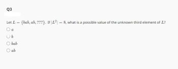 Q3
Let L = {bab, ab, ???}. If |L²| = 8, what is a possible value of the unknown third element of L?
O a
O b
bab
O ab