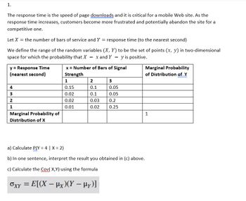 ---
### Understanding Response Time and Signal Strength

The response time is the speed of page downloads, which is critical for a mobile website. As the response time increases, customers may become frustrated and potentially abandon the site for a competitor.

**Variables Defined:**

- Let \( X \) represent the number of bars of service.
- Let \( Y \) represent the response time (to the nearest second).

We define the range of the random variables \( (X, Y) \) as the set of points \( (x, y) \) in two-dimensional space where the probability that \( X = x \) and \( Y = y \) is positive.

**Probability Table:**

| \( y = \) Response Time (nearest second) | \( x = \) Number of Bars of Signal Strength | Marginal Probability of Distribution of \( Y \) |
|---|---|---|
|   | 1   | 2   | 3   |   |
| 4 | 0.15 | 0.1 | 0.05 |   |
| 3 | 0.02 | 0.1 | 0.05 |   |
| 2 | 0.02 | 0.03 | 0.2 |   |
| 1 | 0.01 | 0.02 | 0.25 |   |
| Marginal Probability of Distribution of \( X \) |   |   |   | 1 |

---

**Exercises:**

a) Calculate \( P(Y = 4 \mid X = 2) \)

b) In one sentence, interpret the result you obtained in (c) above.

c) Calculate the \( \text{Cov}(X,Y) \) using the formula:
\[
\sigma_{XY} = E[(X - \mu_X)(Y - \mu_Y)]
\]
