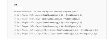 Q4
How would we assert "For some, any day spent learning is a day well spent"?
Op People: Vd € Days: Spent Learning (p, d) → WellSpent(p, d)
Op People: Vd E days: Spent Learning (p, d) WellSpent (p, d)
Op People: Ed € Days: Spent Learning (p, d) → WellSpent (p, d)
Op People: Ed € Days: SpentLearning (p, d) WellSpent(p, d)
Op People: d₁ € Days: d₂ € Days: SpentLearning (p, d₁)→ WellSpent (p, d₂)
Op People: d₁ € Days: d₂ € Days: SpentLearning (p, d₁) WellSpent(p, d₂)