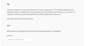 Q2
You have a dynamic array with 3 elements in it and a capacity of 4. The capacity doubles when
additional space is needed and shrinks by 50% (rounding down) when the size is at or below 1/3
capacity. Answer the questions below for the following operation sequence:
Add, Add, Remove, Remove, Remove
Q2.1
What will be the capacity of the list when the whole sequence is completed?
Answer=
Enter your answer here