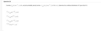 **Question 25**

Consider \( f_X(x) = e^{-x} \), \( x > 0 \), and joint probability density function \( f_{XY}(x, y) = e^{-y} \), for \( 0 < x < y \). Determine the conditional distribution of \( Y \) given that \( X = 3 \).

- \( \circ \quad f_{Y|3} = e^{-y} - 3, \quad y > 3 \)

- \( \circ \quad f_{Y|3} = e^{3-y}, \quad y < 3 \)

- \( \circ \quad f_{Y|3} = e^{-y} - 3, \quad y < 3 \)

- \( \circ \quad f_{Y|3} = e^{3-y}, \quad y > 3 \)