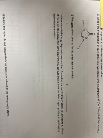 Compound Y has the structure shown below.
a) What is the hybridization of each of the non-hydrogen atoms in Compound Y? (Don't forget all the carbons.)
20 vom OGY
9ton bacola.lood bezobs ai air won 1996 TUDY no smen quoY DIOW
Mbul bood nditzaun rasa of ixen bnis woled borail me zoulsvinion sit
AL
b) The sigma orbital overlap for the bonds labeled I and II is
||
c) Draw an orbital energy diagram (arrows on lines) for each of the non-hydrogen atoms in Compound Y. (If two
of the same atoms have the same diagram, you can just draw it once, but label it appropriately as applying to
more than one atom.)
d) Redraw this molecule and indicate the bond angles around each of the non-hydrogen atoms.