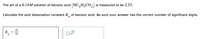 The pH of a 0.14M solution of benzoic acid (HC H,CO,) is measured to be 2.53.
Calculate the acid dissociation constant K, of benzoic acid. Be sure your answer has the correct number of significant digits.
K
a
