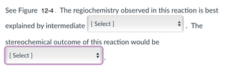 **Text Transcription:**

"See Figure 12-4. The regiochemistry observed in this reaction is best explained by intermediate [Select]. The stereochemical outcome of this reaction would be [Select]."

**Explanation:**

The image contains a sentence with two dropdown menus labeled as "[Select]". These are used to choose specific options related to the reaction's chemistry. It refers to a figure (12-4) likely containing a diagram or reaction mechanism that provides context for understanding the regiochemistry and stereochemistry. The user is prompted to select appropriate intermediates or outcomes from these dropdowns based on the figure's information.