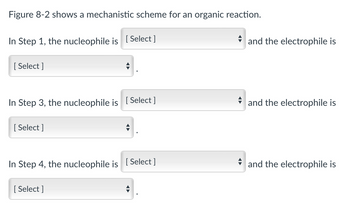 Figure 8-2 shows a mechanistic scheme for an organic reaction.
In Step 1, the nucleophile is [Select ]
[Select]
In Step 3, the nucleophile is [Select ]
[Select]
In Step 4, the nucleophile is [Select]
[Select]
and the electrophile is
and the electrophile is
and the electrophile is