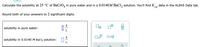 Calculate the solubility at 25 °C of BaCrO, in pure water and in a 0.0140M BaCl, solution. You'll find K,
data in the ALEKS Data tab.
sp
Round both of your answers to 2 significant digits.
g
solubility in pure water:
solubility in 0.0140 M BaCl2 solution:
