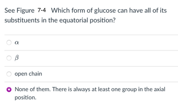 **Question:** Which form of glucose can have all of its substituents in the equatorial position?

**Options:**

- ○ α
- ○ β
- ○ open chain
- ● None of them. There is always at least one group in the axial position.

**Explanation:**

This question relates to the stereochemistry of glucose in its cyclic and open chain forms. In cyclohexane structures, substituents can adopt two positions: equatorial or axial. The question implies that in any cyclic form of glucose (α or β), there will always be at least one substituent group in the axial position, thus the correct answer is, "None of them. There is always at least one group in the axial position."