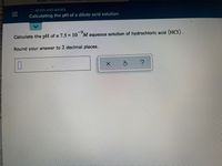 ALEKS K
O ACIDS AND BASES
Calculating the pH of a dilute acid solution
-9.
Calculate the pH of a 7.5 x 10 M aqueous solution of hydrochloric acid (HC1).
Round your answer to 2 decimal places.
