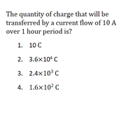 The quantity of charge that will be
transferred by a current flow of 10 A
over 1 hour period is?
1. 10 C
2. 3.6x104 C
3. 2.4x10³ C
4. 1.6x10? C
