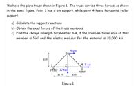 We have the plane truss shown in Figure 1. The truss carries three forces, as shown
in the same figure. Point 1 has a pin support, while point 4 has a horizontal roller
support.
a) Calculate the support reactions
b) Obtain the axial forces of the truss members
c) Find the change in length for member 3-4, if the cross-sectional area of that
member is 5in? and the elastic modulus for the material is 20,000 ksi
5 kip
10 ft
4 5 kip
TAm 10 kip
10 ft
10 ft
Figure 1
