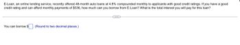 E-Loan, an online lending service, recently offered 48-month auto loans at 4.8% compounded monthly to applicants with good credit ratings. If you have a good
credit rating and can afford monthly payments of $536, how much can you borrow from E-Loan? What is the total interest you will pay for this loan?
You can borrow $. (Round to two decimal places.)