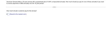 American General offers a 16-year annuity with a guaranteed rate of 4.84% compounded annually. How much should you pay for one of these annuities if you want
to receive payments of $900 annually over the 16 year period?
How much should a customer pay for this annuity?
$(Round to the nearest cent.)